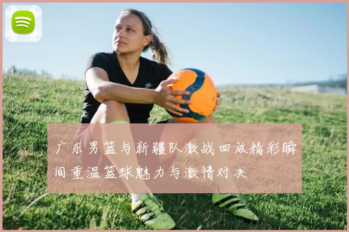 广东男篮与新疆队激战回放精彩瞬间重温篮球魅力与激情对决