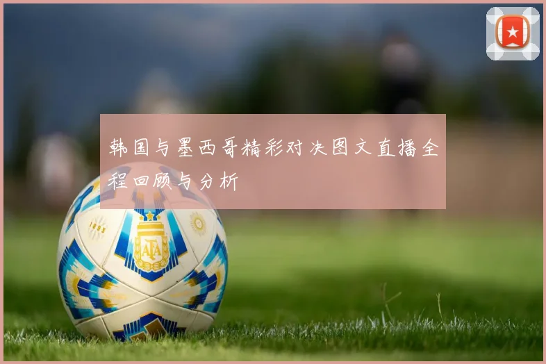 韩国与墨西哥精彩对决图文直播全程回顾与分析