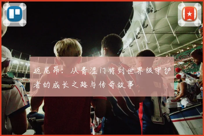 迈尼昂：从青涩门将到世界级守护者的成长之路与传奇故事