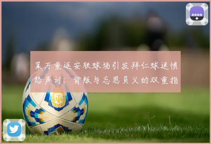 莱万重返安联球场引发拜仁球迷愤怒声讨：背叛与忘恩负义的双重指责