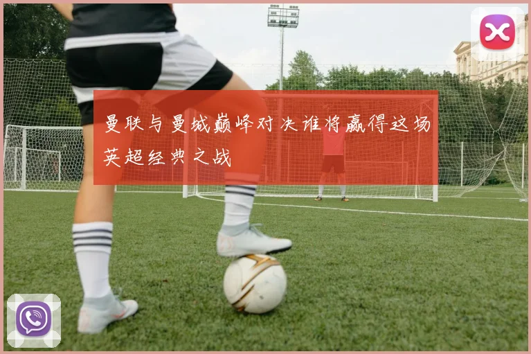 曼联与曼城巅峰对决谁将赢得这场英超经典之战