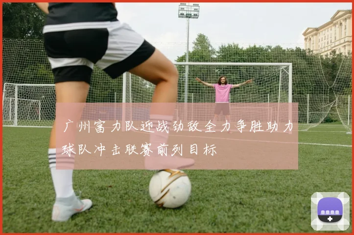 广州富力队迎战劲敌全力争胜助力球队冲击联赛前列目标