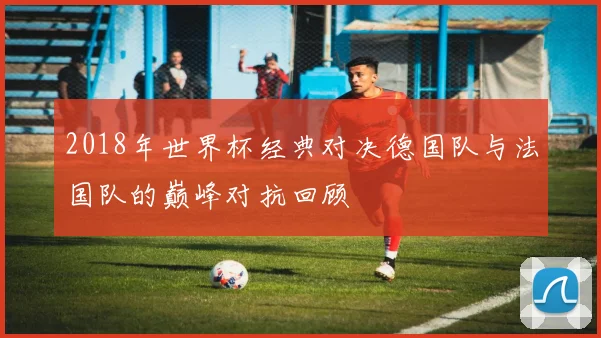 2018年世界杯经典对决德国队与法国队的巅峰对抗回顾
