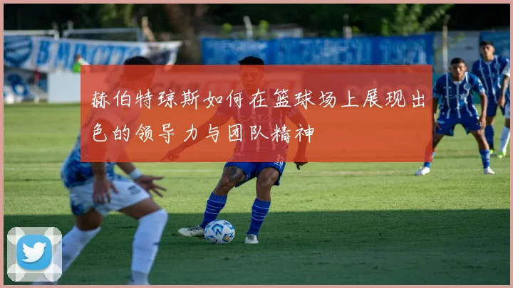 赫伯特琼斯如何在篮球场上展现出色的领导力与团队精神