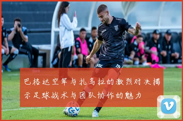 巴格达空军与扎乌拉的激烈对决揭示足球战术与团队协作的魅力