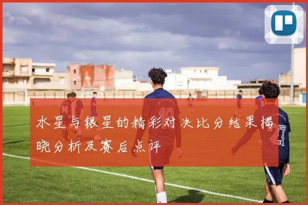 水星与银星的精彩对决比分结果揭晓分析及赛后点评