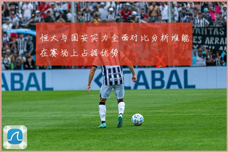 恒大与国安实力全面对比分析谁能在赛场上占据优势