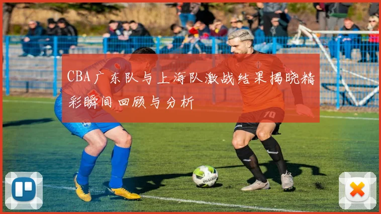 CBA广东队与上海队激战结果揭晓精彩瞬间回顾与分析