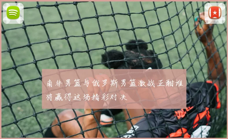 南非男篮与俄罗斯男篮激战正酣谁将赢得这场精彩对决