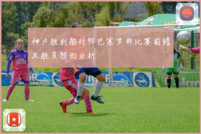 神户胜利船对阵巴塞罗那比赛前瞻及胜负预测分析