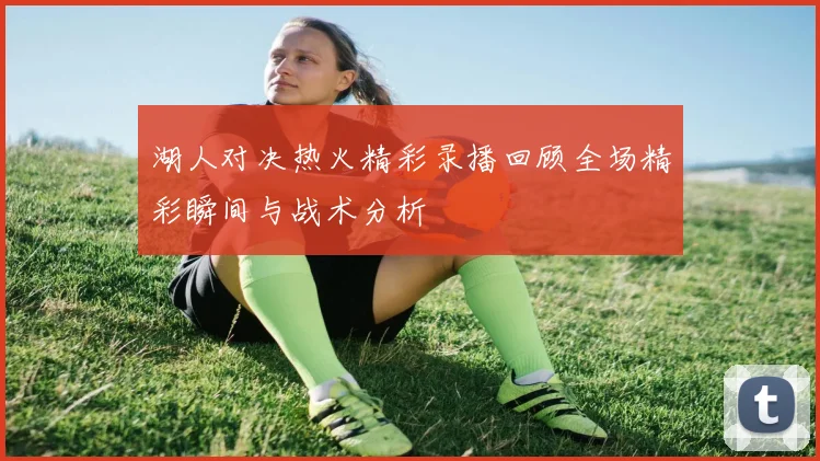 湖人对决热火精彩录播回顾全场精彩瞬间与战术分析