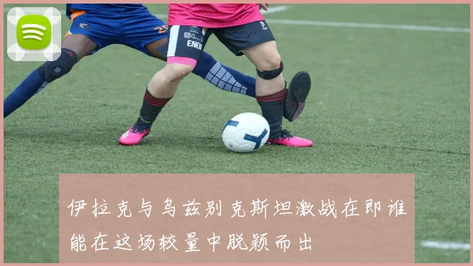 伊拉克与乌兹别克斯坦激战在即谁能在这场较量中脱颖而出